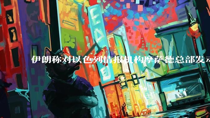 伊朗称对以色列情报机构摩萨德总部发动袭击，如何评价此举？以情报机构在此次冲突中发挥了什么作用？